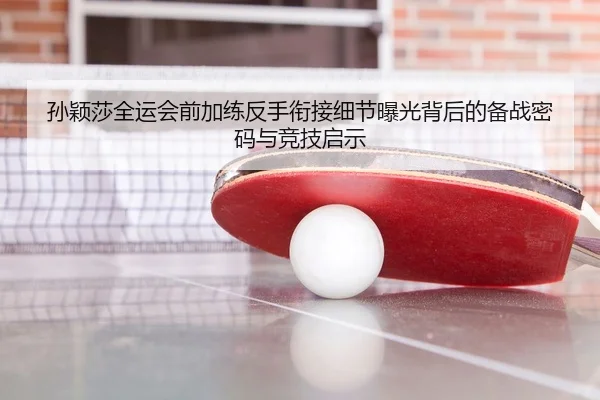 孙颖莎全运会前加练反手衔接细节曝光背后的备战密码与竞技启示